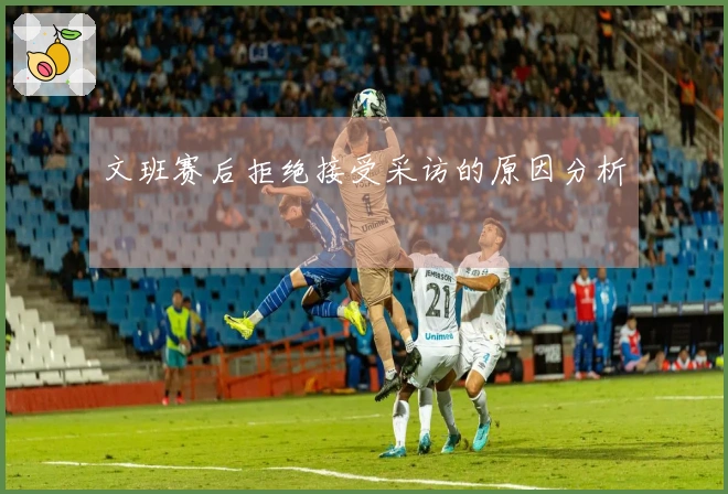 文班赛后拒绝接受采访的原因分析